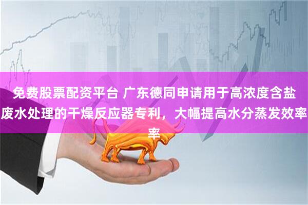 免费股票配资平台 广东德同申请用于高浓度含盐废水处理的干燥反应器专利，大幅提高水分蒸发效率