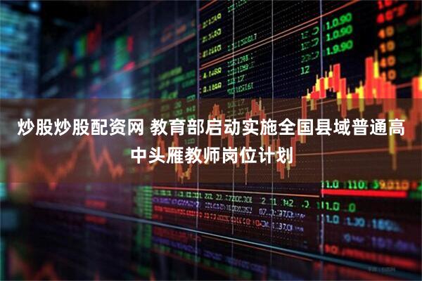 炒股炒股配资网 教育部启动实施全国县域普通高中头雁教师岗位计划