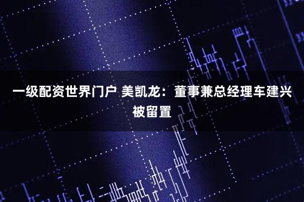 一级配资世界门户 美凯龙：董事兼总经理车建兴被留置