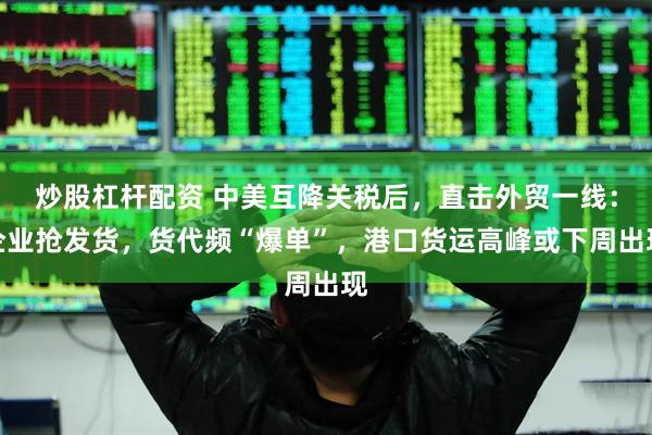 炒股杠杆配资 中美互降关税后，直击外贸一线：企业抢发货，货代频“爆单”，港口货运高峰或下周出现