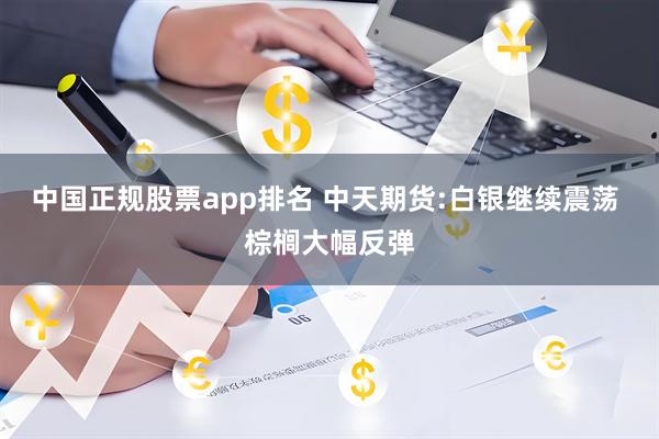 中国正规股票app排名 中天期货:白银继续震荡 棕榈大幅反弹