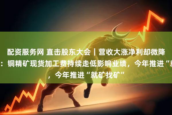 配资服务网 直击股东大会｜营收大涨净利却微降 北方铜业：铜精矿现货加工费持续走低影响业绩，今年推进“就矿找矿”
