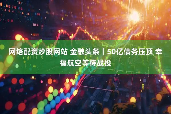 网络配资炒股网站 金融头条｜50亿债务压顶 幸福航空等待战投