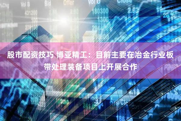 股市配资技巧 博亚精工：目前主要在冶金行业板带处理装备项目上开展合作