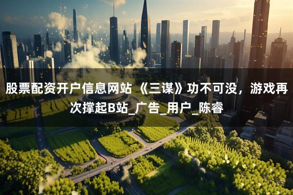股票配资开户信息网站 《三谋》功不可没，游戏再次撑起B站_广告_用户_陈睿
