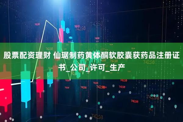 股票配资理财 仙琚制药黄体酮软胶囊获药品注册证书_公司_许可_生产