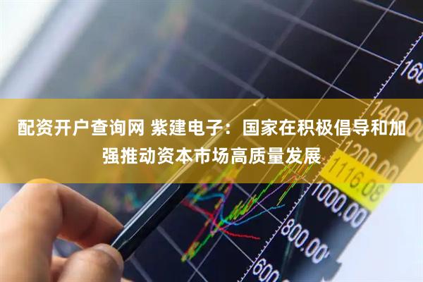 配资开户查询网 紫建电子：国家在积极倡导和加强推动资本市场高质量发展