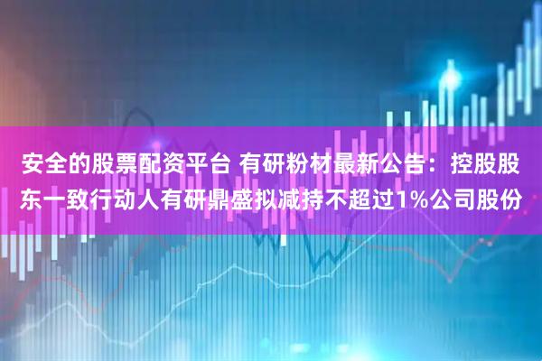 安全的股票配资平台 有研粉材最新公告：控股股东一致行动人有研鼎盛拟减持不超过1%公司股份