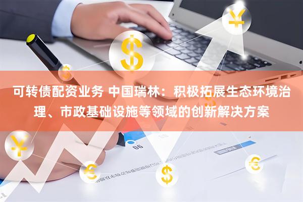 可转债配资业务 中国瑞林：积极拓展生态环境治理、市政基础设施等领域的创新解决方案