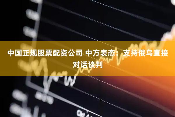 中国正规股票配资公司 中方表态：支持俄乌直接对话谈判