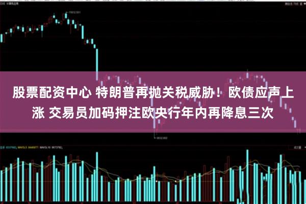 股票配资中心 特朗普再抛关税威胁！欧债应声上涨 交易员加码押注欧央行年内再降息三次