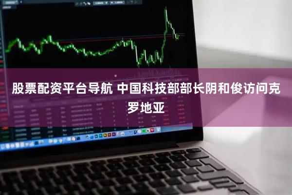 股票配资平台导航 中国科技部部长阴和俊访问克罗地亚