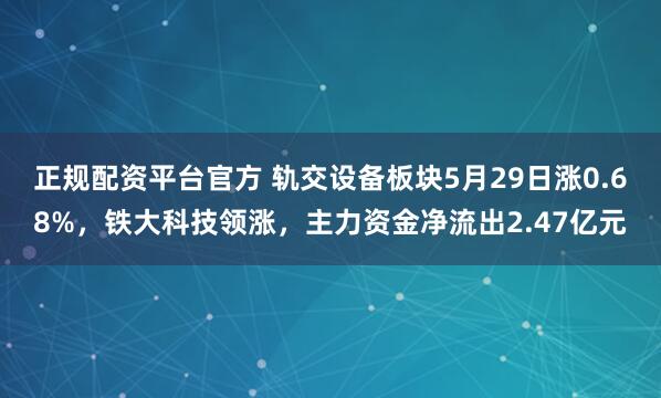 正规配资平台官方 轨交设备板块5月29日涨0.68%，铁大科技领涨，主力资金净流出2.47亿元
