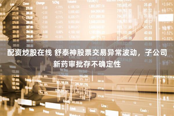 配资炒股在线 舒泰神股票交易异常波动，子公司新药审批存不确定性