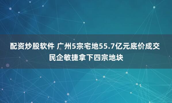 配资炒股软件 广州5宗宅地55.7亿元底价成交 民企敏捷拿下四宗地块