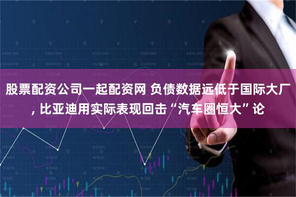 股票配资公司一起配资网 负债数据远低于国际大厂, 比亚迪用实际表现回击“汽车圈恒大”论
