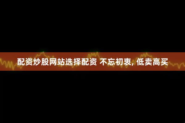 配资炒股网站选择配资 不忘初衷, 低卖高买