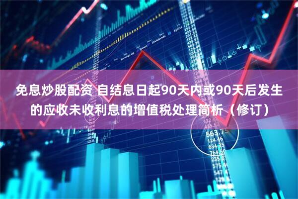 免息炒股配资 自结息日起90天内或90天后发生的应收未收利息的增值税处理简析（修订）