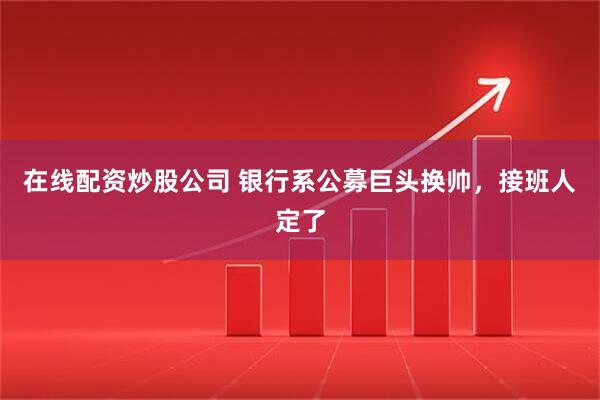 在线配资炒股公司 银行系公募巨头换帅，接班人定了