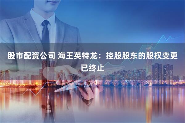 股市配资公司 海王英特龙：控股股东的股权变更已终止