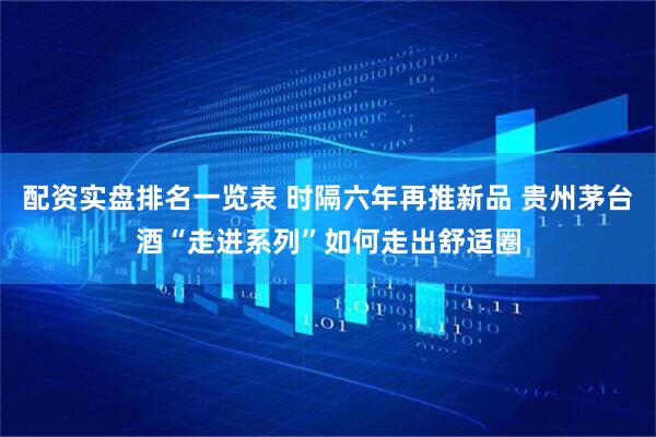 配资实盘排名一览表 时隔六年再推新品 贵州茅台酒“走进系列”如何走出舒适圈