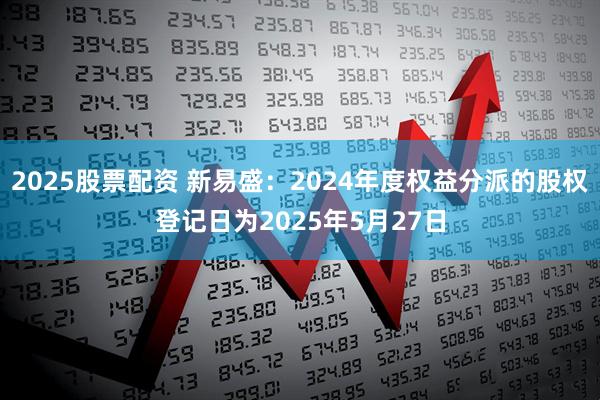 2025股票配资 新易盛：2024年度权益分派的股权登记日为2025年5月27日