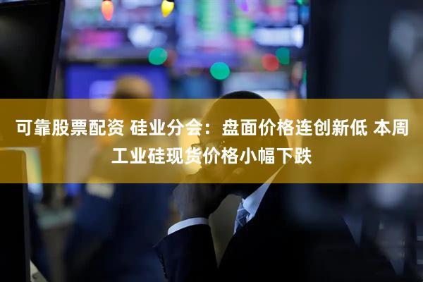 可靠股票配资 硅业分会：盘面价格连创新低 本周工业硅现货价格小幅下跌
