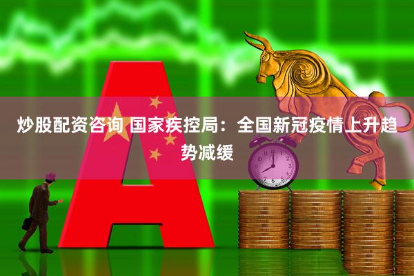 炒股配资咨询 国家疾控局：全国新冠疫情上升趋势减缓