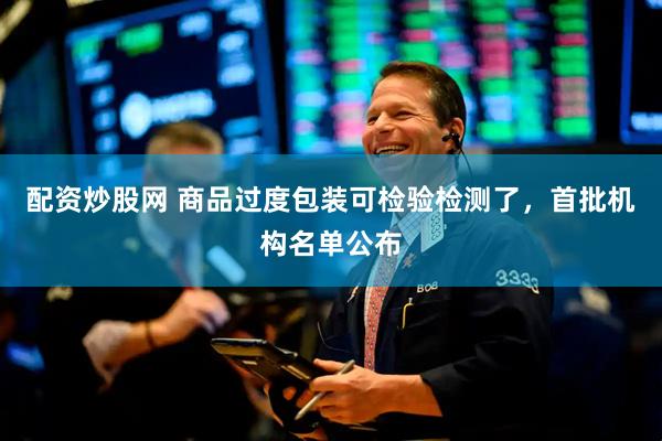 配资炒股网 商品过度包装可检验检测了，首批机构名单公布