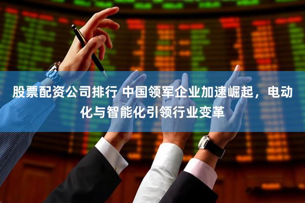 股票配资公司排行 中国领军企业加速崛起，电动化与智能化引领行业变革