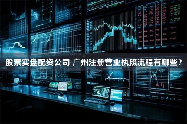 股票实盘配资公司 广州注册营业执照流程有哪些？
