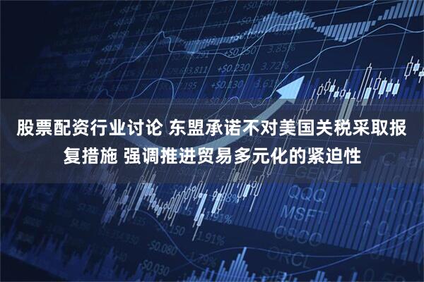 股票配资行业讨论 东盟承诺不对美国关税采取报复措施 强调推进贸易多元化的紧迫性