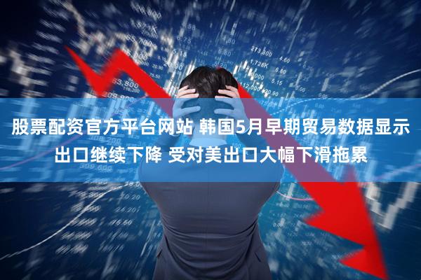 股票配资官方平台网站 韩国5月早期贸易数据显示出口继续下降 受对美出口大幅下滑拖累