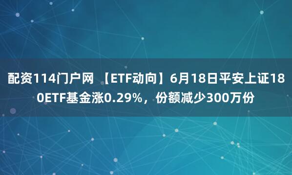 配资114门户网 【ETF动向】6月18日平安上证180ETF基金涨0.29%，份额减少300万份