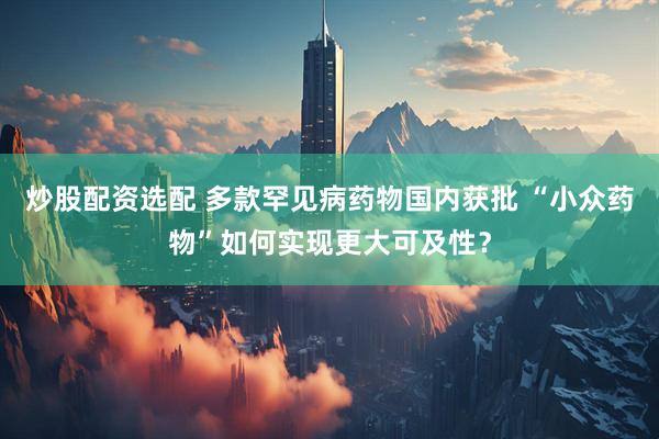 炒股配资选配 多款罕见病药物国内获批 “小众药物”如何实现更大可及性？