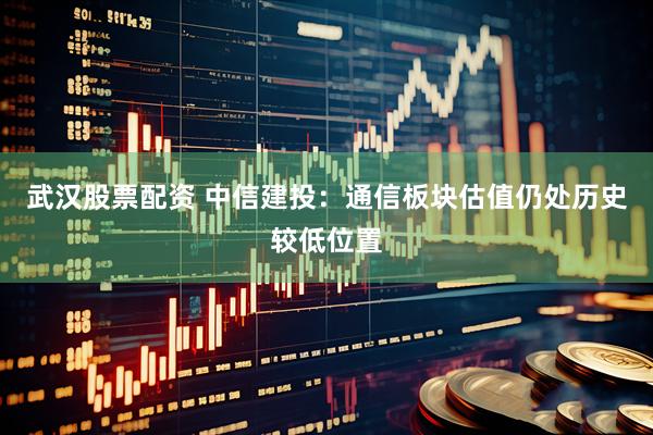 武汉股票配资 中信建投：通信板块估值仍处历史较低位置