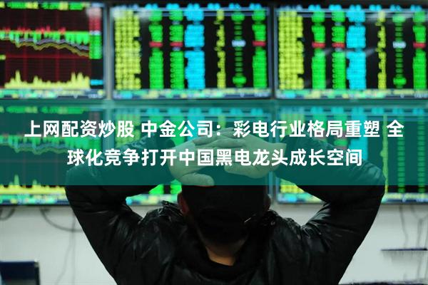 上网配资炒股 中金公司：彩电行业格局重塑 全球化竞争打开中国黑电龙头成长空间