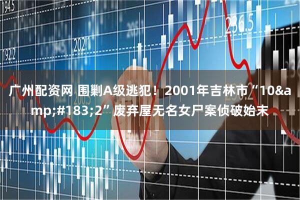 广州配资网 围剿A级逃犯！2001年吉林市“10&#183;2”废弃屋无名女尸案侦破始末