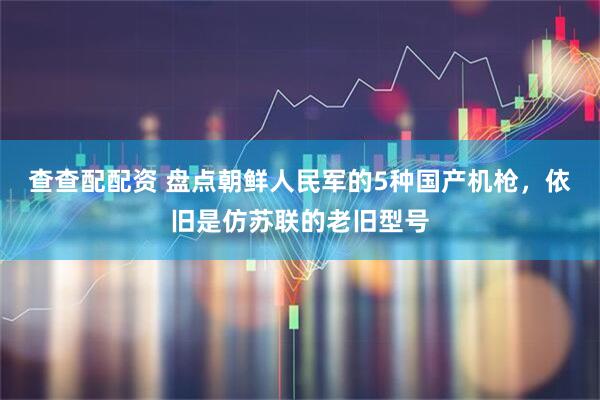查查配配资 盘点朝鲜人民军的5种国产机枪，依旧是仿苏联的老旧型号