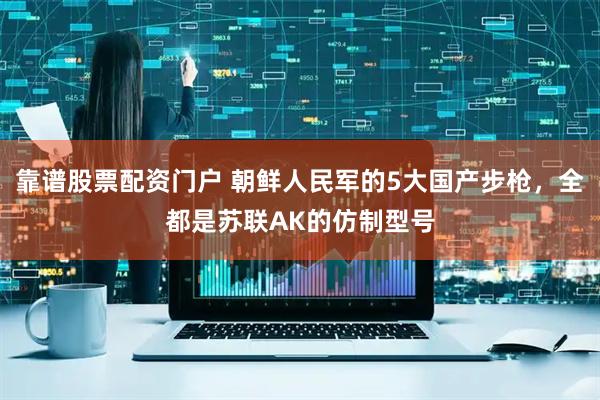 靠谱股票配资门户 朝鲜人民军的5大国产步枪，全都是苏联AK的仿制型号