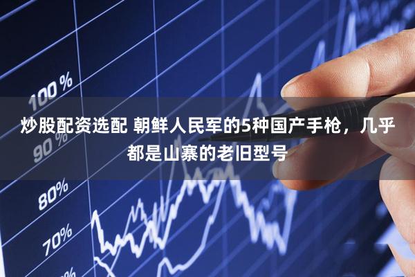 炒股配资选配 朝鲜人民军的5种国产手枪，几乎都是山寨的老旧型号