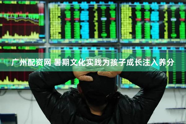 广州配资网 暑期文化实践为孩子成长注入养分
