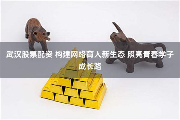 武汉股票配资 构建网络育人新生态 照亮青春学子成长路