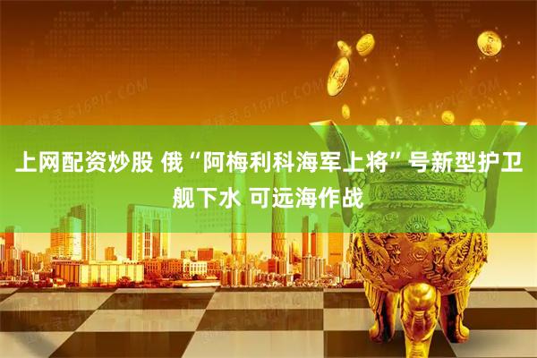 上网配资炒股 俄“阿梅利科海军上将”号新型护卫舰下水 可远海作战
