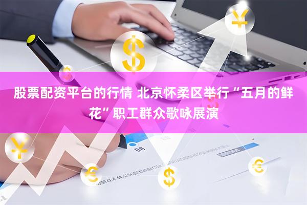 股票配资平台的行情 北京怀柔区举行“五月的鲜花”职工群众歌咏展演