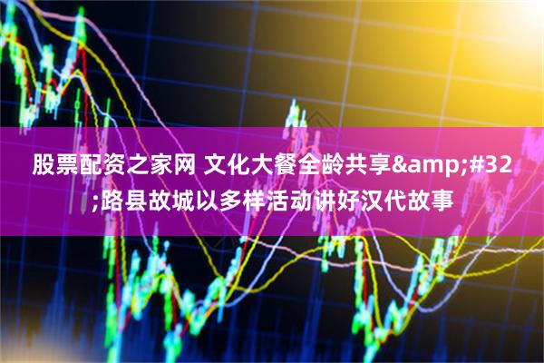 股票配资之家网 文化大餐全龄共享 路县故城以多样活动讲好汉代故事