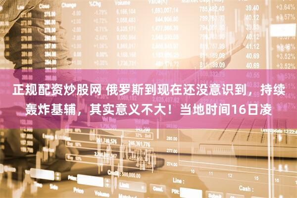 正规配资炒股网 俄罗斯到现在还没意识到，持续轰炸基辅，其实意义不大！当地时间16日凌