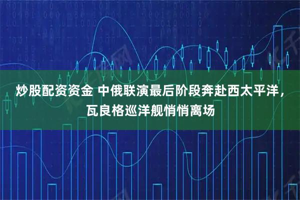 炒股配资资金 中俄联演最后阶段奔赴西太平洋,瓦良格巡洋舰悄悄离场