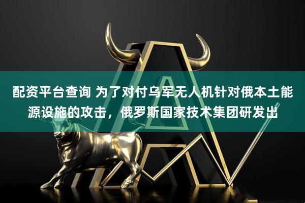 配资平台查询 为了对付乌军无人机针对俄本土能源设施的攻击，俄罗斯国家技术集团研发出