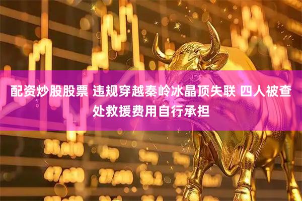 配资炒股股票 违规穿越秦岭冰晶顶失联 四人被查处救援费用自行承担